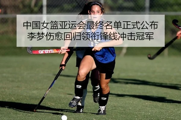 中国女篮亚运会最终名单正式公布 李梦伤愈回归领衔锋线冲击冠军